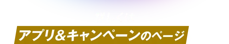 詳しくはアプリ＆キャンペーンのページにて！